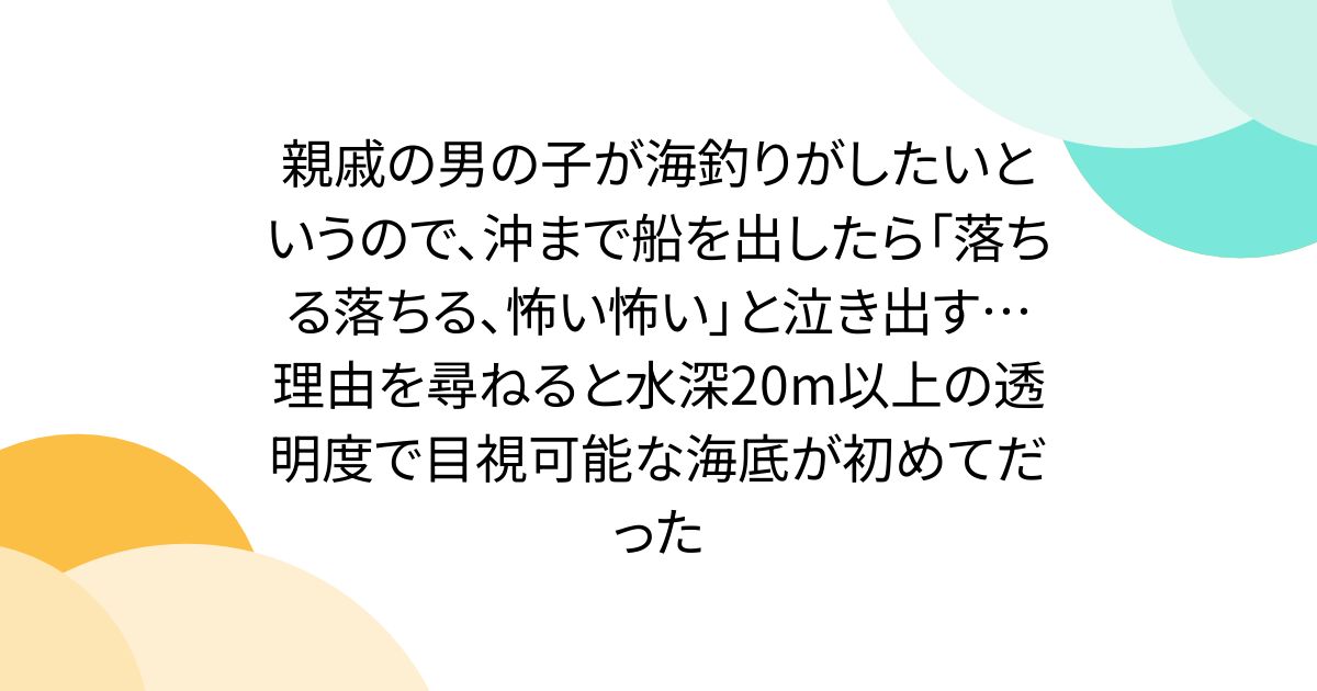 親戚の男の子が海釣りがしたいというので、沖まで船を出したら「落ちる落ちる、怖い怖い」と泣き出す…理由を尋ねると水深20m以上の透明度で目視可能な海底が初めてだった